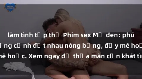 làm tình tập thể Phim sex Mỹ đen: phút mãnh liệt với những cảnh địt nhau nóng bỏng, đầy mê hoặc. Xem ngay để thỏa mãn cơn khát tình dục của bạn!
