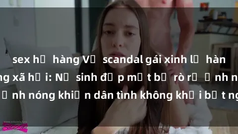 sex họ hàng Vụ scandal gái xinh lộ hàng gây sốt trên mạng xã hội: Nữ sinh đẹp mắt bị rò rỉ ảnh nóng khiến dân tình không khỏi bất ngờ và phẫn nộ!
