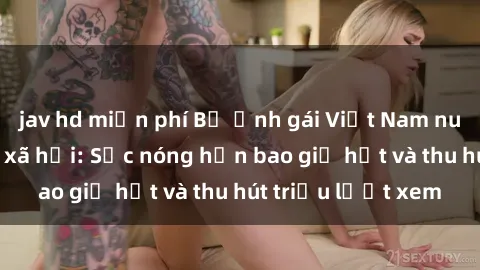 jav hd miễn phí Bộ ảnh gái Việt Nam nude gây sốt mạng xã hội: Sắc nóng hơn bao giờ hết và thu hút triệu lượt xem