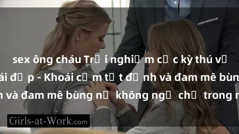 sex ông cháu Trải nghiệm cực kỳ thú vị khi làm tình với gái đẹp - Khoái cảm tột đỉnh và đam mê bùng nổ không ngờ chỉ trong một đêm!