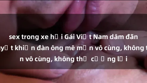 sex trong xe hơi Gái Việt Nam dâm đãng: Những bí quyết khiến đàn ông mê mẩn vô cùng, không thể cưỡng lại