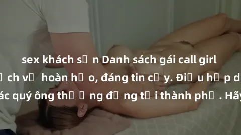 sex khách sạn Danh sách gái call girl vip chất lượng, dịch vụ hoàn hảo, đáng tin cậy. Điều hấp dẫn cho các quý ông thượng đẳng tại thành phố. Hãy nhấc máy và đặt lịch ngay!