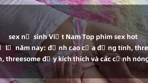 sex nữ sinh Việt Nam Top phim sex hot nhất không thể bỏ lỡ năm nay: đỉnh cao của đồng tính, threesome đầy kích thích và các cảnh nóng đang gây sốt!
