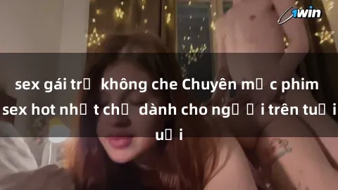 sex gái trẻ không che Chuyên mục phim sex hot nhất chỉ dành cho người trên tuổi