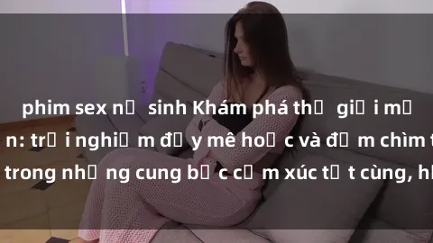phim sex nữ sinh Khám phá thế giới mới với sex người lớn: trải nghiệm đầy mê hoặc và đắm chìm trong những cung bậc cảm xúc tột cùng, hứng khởi và cuốn hút.