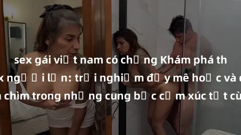 sex gái việt nam có chồng Khám phá thế giới mới với sex người lớn: trải nghiệm đầy mê hoặc và đắm chìm trong những cung bậc cảm xúc tột cùng, hứng khởi và cuốn hút.