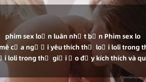 phim sex loạn luân nhật bản Phim sex loli: thỏa mãn đam mê của người yêu thích thể loại loli trong thế giới ảo đầy kích thích và quyến rũ.