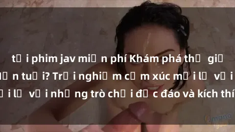 tải phim jav miễn phí Khám phá thế giới sex trực tuyến: Hơn tuổi? Trải nghiệm cảm xúc mới lạ với những trò chơi độc đáo và kích thích người lớn