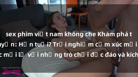 sex phim việt nam không che Khám phá thế giới sex trực tuyến: Hơn tuổi? Trải nghiệm cảm xúc mới lạ với những trò chơi độc đáo và kích thích người lớn
