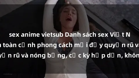 sex anime vietsub Danh sách sex Việt Nam không che - Ảnh toàn cảnh phong cách mới đầy quyến rũ và nóng bỏng, cực kỳ hấp dẫn, không thể bỏ qua!