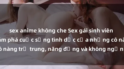 sex anime không che Sex gái sinh viên hot nhất: Cùng khám phá cuộc sống tình dục của những cô nàng trẻ trung, năng động và không ngần ngại thử nghiệm!