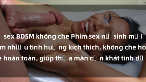 sex BDSM không che Phim sex nữ sinh mới nhất: Trải nghiệm nhiều tình huống kích thích, không che hoàn toàn, giúp thỏa mãn cơn khát tình dục của các bạn trẻ