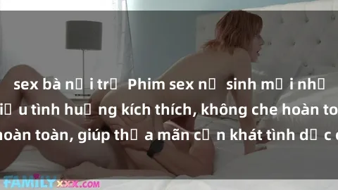 sex bà nội trợ Phim sex nữ sinh mới nhất: Trải nghiệm nhiều tình huống kích thích, không che hoàn toàn, giúp thỏa mãn cơn khát tình dục của các bạn trẻ