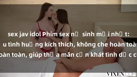 sex jav idol Phim sex nữ sinh mới nhất: Trải nghiệm nhiều tình huống kích thích, không che hoàn toàn, giúp thỏa mãn cơn khát tình dục của các bạn trẻ