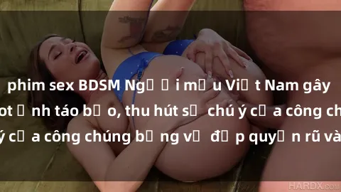phim sex BDSM Người mẫu Việt Nam gây sốt với loạt shoot ảnh táo bạo, thu hút sự chú ý của công chúng bằng vẻ đẹp quyến rũ và gợi cảm.
