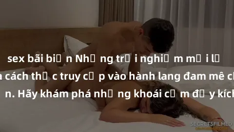 sex bãi biển Những trải nghiệm mới lạ với sex tập thể và cách thức truy cập vào hành lang đam mê của bạn. Hãy khám phá những khoái cảm đầy kích thích với tập thể hấp dẫn!