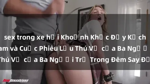 sex trong xe hơi Khoảnh Khắc Đầy Kịch Tính: Sex  Việt Nam và Cuộc Phiêu Lưu Thú Vị của Ba Người Trẻ Trong Đêm Say Đắm