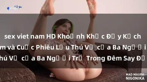 sex viet nam HD Khoảnh Khắc Đầy Kịch Tính: Sex  Việt Nam và Cuộc Phiêu Lưu Thú Vị của Ba Người Trẻ Trong Đêm Say Đắm