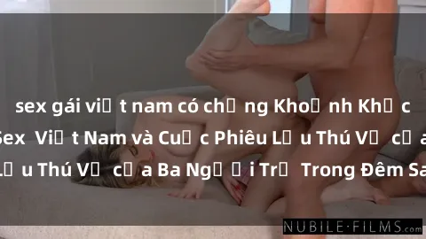 sex gái việt nam có chồng Khoảnh Khắc Đầy Kịch Tính: Sex  Việt Nam và Cuộc Phiêu Lưu Thú Vị của Ba Người Trẻ Trong Đêm Say Đắm