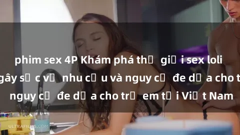 phim sex 4P Khám phá thế giới sex loli Việt Nam: Sự thật gây sốc về nhu cầu và nguy cơ đe dọa cho trẻ em tại Việt Nam