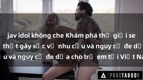 jav idol không che Khám phá thế giới sex loli Việt Nam: Sự thật gây sốc về nhu cầu và nguy cơ đe dọa cho trẻ em tại Việt Nam