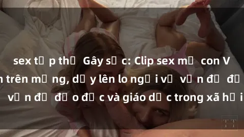 sex tập thể Gây sốc: Clip sex mẹ con Việt Nam lan truyền trên mạng, dấy lên lo ngại về vấn đề đạo đức và giáo dục trong xã hội hiện nay.