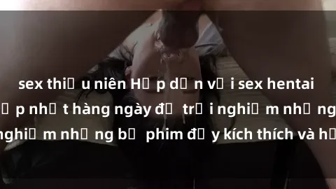 sex thiếu niên Hấp dẫn với sex hentai vietsub mới nhất, cập nhật hàng ngày để trải nghiệm những bộ phim đầy kích thích và hấp dẫn.