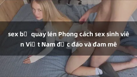 sex bị quay lén Phong cách sex sinh viên Việt Nam độc đáo và đam mê